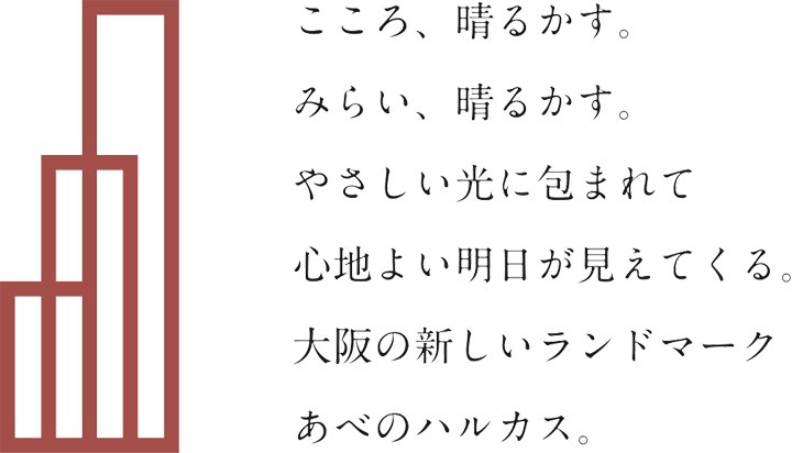 こころ、晴るかす。みらい、晴るかす。やさしい光に包まれて心地よい明日が見えてくる。大阪の新しいランドマーク　あべのハルカス。