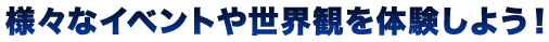 様々なイベントや世界観を体験しよう！