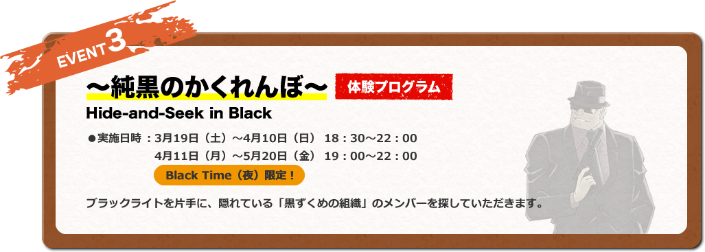 EVENT3 ～純黒のかくれんぼ～ 体験プログラム Hide-and-Seek in Black ●実施日時 ：3月19日（土）〜4月10日（日） 18：30〜22：00 4月11日（月）〜5月20日（金） 19：00〜22：00 Black Time（夜）限定！ ブラックライトを片手に、隠れている「黒ずくめの組織」のメンバーを探していただきます。