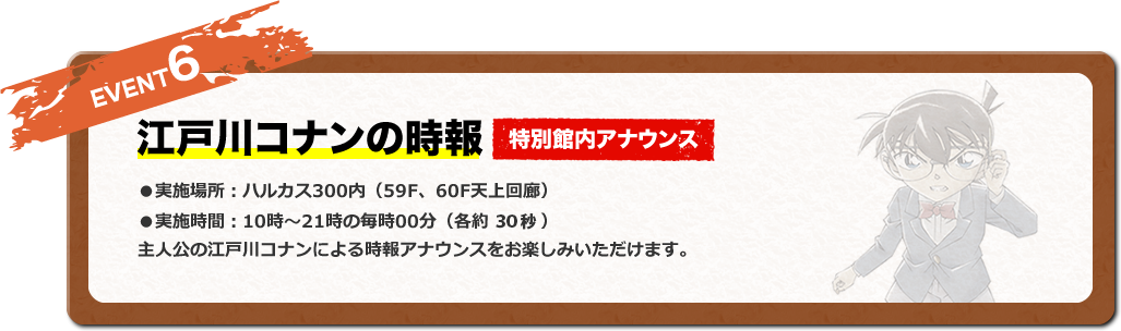 EVENT6 江戸川コナンの時報 特別館内アナウンス ●実施場所：ハルカス300内（59F、60F天上回廊） ●実施日時：10時〜21時の毎時00分（各約1分） 主人公の江戸川コナンによる時報アナウンスをお楽しみいただけます。