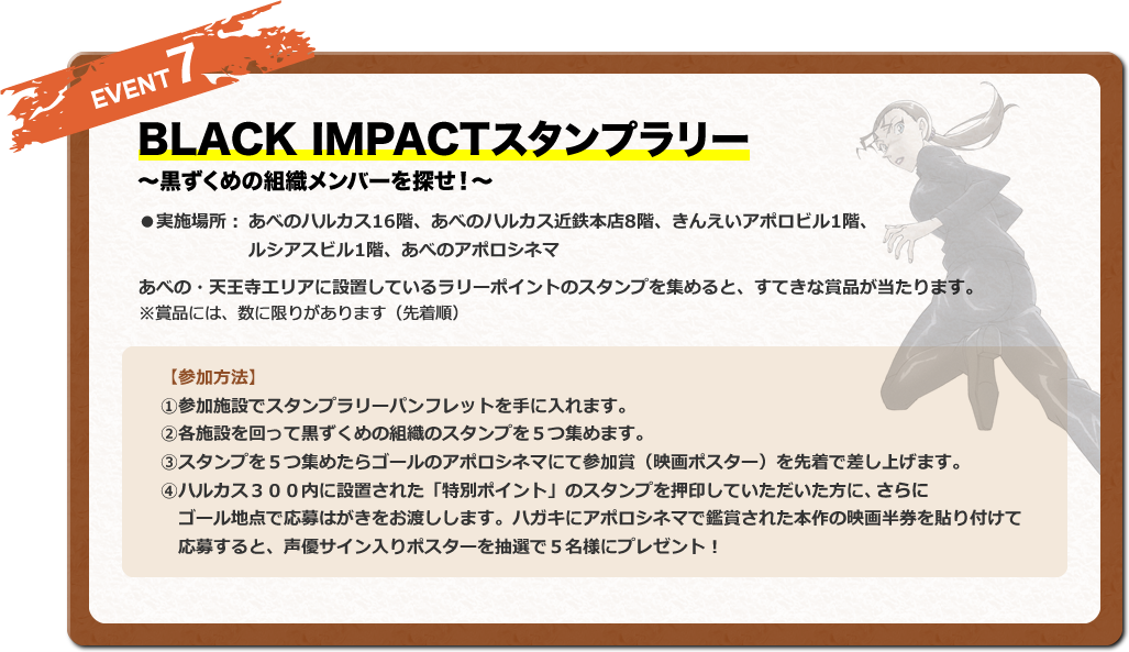 BLACK IMPACTスタンプラリー ～黒ずくめの組織メンバーを探せ！～ ●実施場所：あべのハルカス16階、あべのハルカス近鉄本店8階、きんえいアポロビル1階、ルシアスビル1階、あべのアポロシネマアポロビル4階 あべの・天王寺エリアに設置しているラリーポイントのスタンプを集めると、すてきな賞品が当たります。 ※賞品には、数に限りがあります（先着順）。【参加方法】①参加施設でスタンプラリーパンフレットを手に入れます。②各施設を回って黒ずくめの組織のスタンプを5つ集めます。③スタンプを5つ集めたらゴールのアポロシネマにて参加賞（映画ポスター）を先着で差し上げます。④ハルカス３００内に設置された「特別ポイント」のスタンプを押印していただいた方に、　ゴール地点で応募はがきをお渡しします。ハガキにアポロシネマで鑑賞された本作の映画半券を貼り付けて　応募すると、声優サイン入りポスターを抽選で5名様にプレゼント！