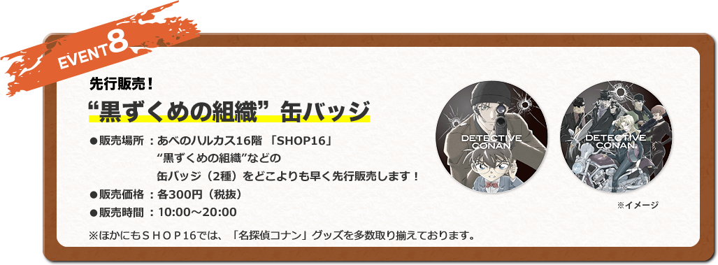 EVENT8 ～先行販売！～ 20周年記念缶バッジ ●販売場所 ：あべのハルカス16階 「SHOP16」 ●販売内容 ：劇場版「名探偵コナン」の20周年を記念した缶バッジ（2種）をどこよりも早く先行販売します！●販売価格 ：各300円（税抜） ※ほかにもＳＨＯＰ16では、「名探偵コナン」グッズを多数取り揃えております。