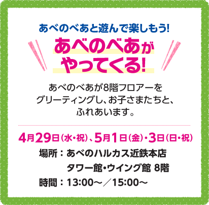 あべのべあと遊んで楽しもう！あべのべあがやってくる！あべのべあが8階フロアーをグリーティングし、お子さまたちとふれあいます。4月29日（水・祝）、5月1日（金）・3日（日・祝）場所：あべのハルカス近鉄本店タワー館・ウイング館8階 時間：13:00～／15:00～