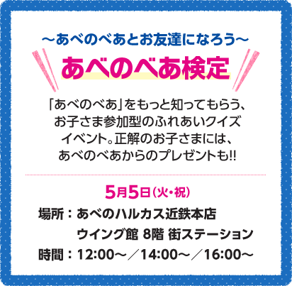 ～あべのべあとお友達になろう～あべのべあ検定「あべのべあ」をもっと知ってもらう、お子さま参加型のふれあいクイズイベント。正解のお子さまには、あべのべあからのプレゼントも!!5月5日（火・祝）場所：あべのハルカス近鉄本店ウイング館8階街ステーション 時間：12:00～／14:00～／16:00～