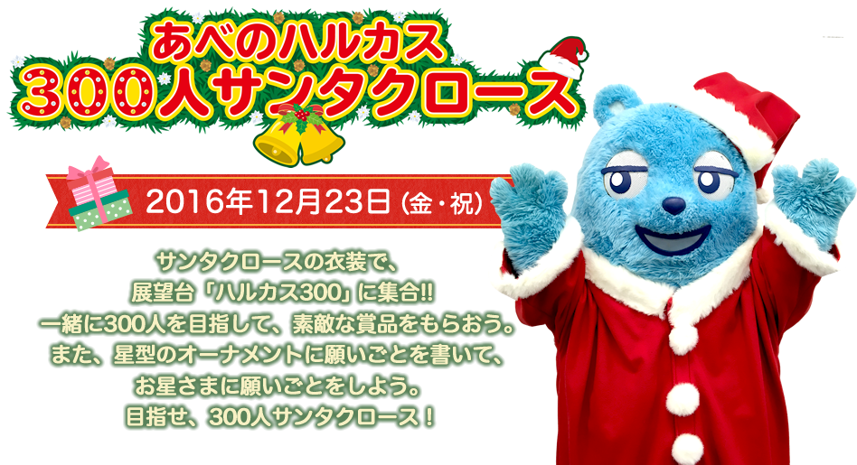 あべのハルカス 300人サンタクロース 2016年12月23日（金・祝） サンタクロースの衣装で、展望台「ハルカス300」に集合!! 一緒に300人を目指して、素敵な賞品をもらおう。 また、星型のオーナメントに願いごとを書いて、お星さまに願いごとをしよう。目指せ、300人サンタクロース！