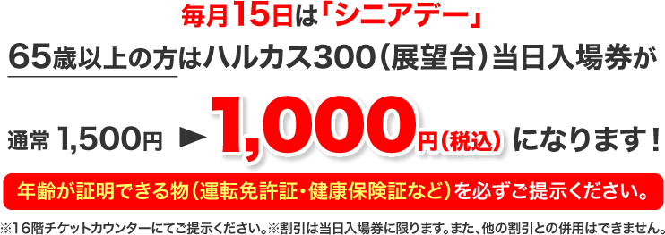 毎月15日は「シニアデー」65歳以上の方はハルカス300（展望台）当日入場券が通常1,500円 ▶ 1,000円（税込）になります！ ※16階チケットカウンターにてご提示ください。※割引は当日入場券に限ります。また、他の割引との併用はできません。