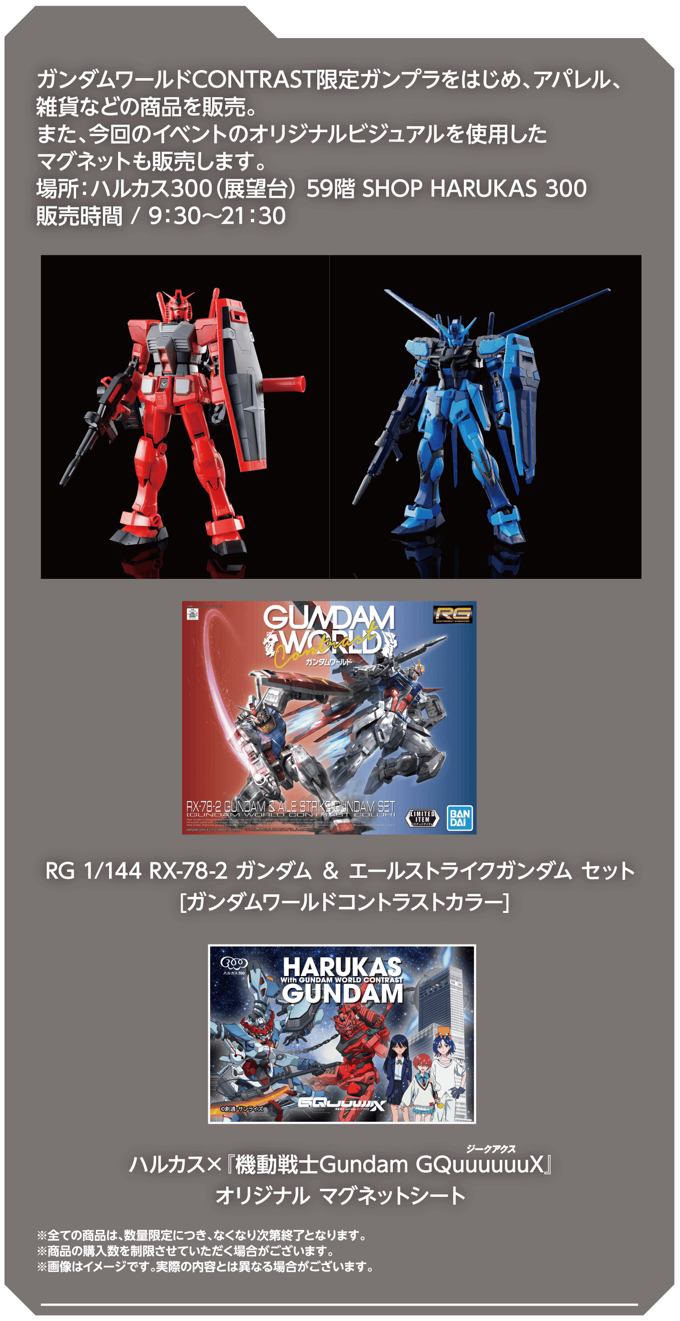 ガンダムワールドCONTRAST限定ガンプラをはじめ、アパレル、雑貨などの商品を販売。また、今回のイベントのオリジナルビジュアルを使用したマグネットも販売します。場所：ハルカス300（展望台）59階 SHOP HARUKAS 300