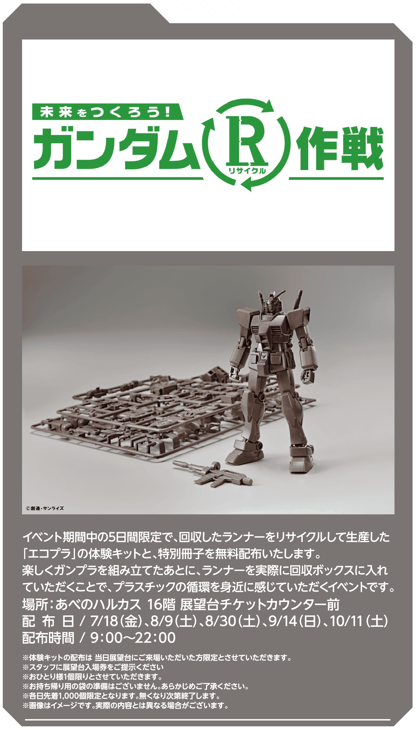 イベント期間中の5日間限定で、回収したランナーをリサイクルして生産した「エコプラ」の体験キットと、特別冊子を無料配布いたします。楽しくガンプラを組み立てたあとに、ランナーを実際に回収ボックスに入れていただくことで、プラスチックの循環を身近に感じていただくイベントです。場所：あべのハルカス 16階 展望台チケットカウンター前