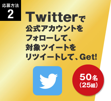 応募方法2 Twitterで公式アカウントをフォローして、対象ツイートをリツイートして、Get! 50名（25組）