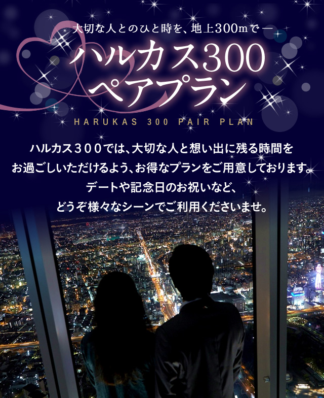 ハルカス３００ペアプラン・イメージ画像。大切な人とのひと時を、地上300mで― ハルカス３００ペアプラン HARUKAS 300 PAIR PLAN ハルカス３００では、大切な人と想い出に残る時間をお過ごしいただけるよう、お得なプランをご用意しております。デートや記念日のお祝いなど、どうぞ様々なシーンでご利用くださいませ。