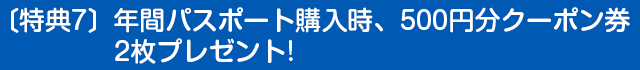 〔特典7〕年間パスポート購入時、500円分クーポン券2枚プレゼント!